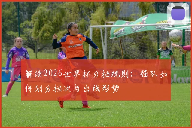 解读2026世界杯分档规则：强队如何划分档次与出线形势