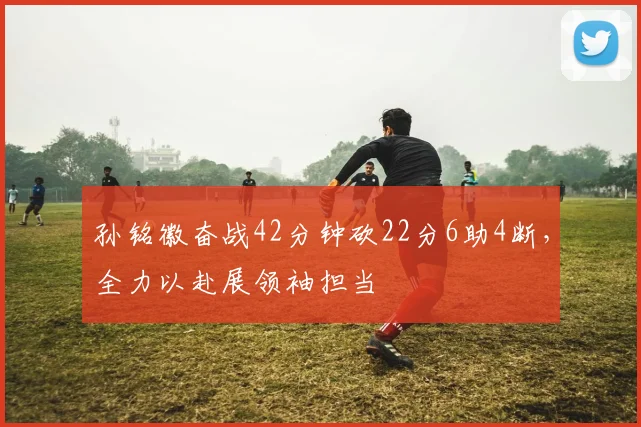 孙铭徽奋战42分钟砍22分6助4断，全力以赴展领袖担当