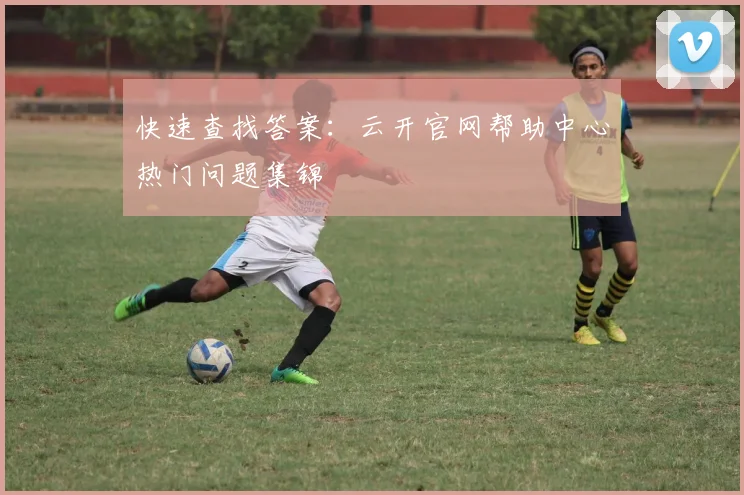 快速查找答案：云开官网帮助中心热门问题集锦
