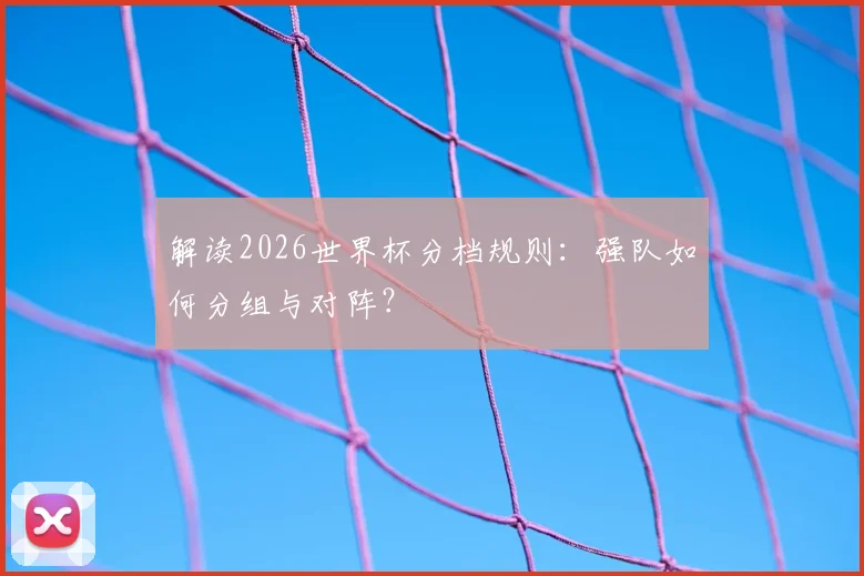 解读2026世界杯分档规则：强队如何分组与对阵？