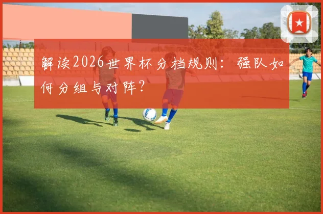 解读2026世界杯分档规则：强队如何分组与对阵？