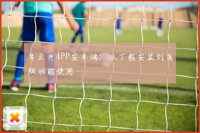 年云开APP安卓端：从下载安装到高级功能使用