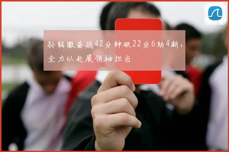 孙铭徽奋战42分钟砍22分6助4断，全力以赴展领袖担当